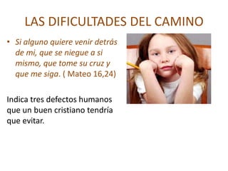 LAS DIFICULTADES DEL CAMINO
• Si alguno quiere venir detrás
  de mi, que se niegue a si
  mismo, que tome su cruz y
  que me siga. ( Mateo 16,24)

Indica tres defectos humanos
que un buen cristiano tendría
que evitar.
 