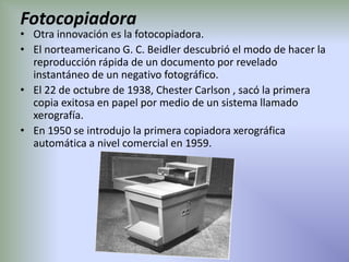 Fotocopiadora
• Otra innovación es la fotocopiadora.
• El norteamericano G. C. Beidler descubrió el modo de hacer la
  reproducción rápida de un documento por revelado
  instantáneo de un negativo fotográfico.
• El 22 de octubre de 1938, Chester Carlson , sacó la primera
  copia exitosa en papel por medio de un sistema llamado
  xerografía.
• En 1950 se introdujo la primera copiadora xerográfica
  automática a nivel comercial en 1959.
 