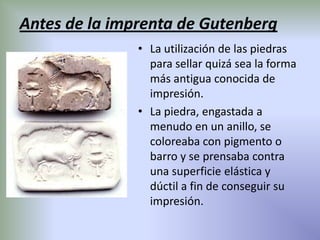 Antes de la imprenta de Gutenberg
               • La utilización de las piedras
                 para sellar quizá sea la forma
                 más antigua conocida de
                 impresión.
               • La piedra, engastada a
                 menudo en un anillo, se
                 coloreaba con pigmento o
                 barro y se prensaba contra
                 una superficie elástica y
                 dúctil a fin de conseguir su
                 impresión.
 