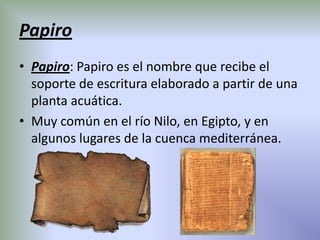 Papiro
• Papiro: Papiro es el nombre que recibe el
  soporte de escritura elaborado a partir de una
  planta acuática.
• Muy común en el río Nilo, en Egipto, y en
  algunos lugares de la cuenca mediterránea.
 