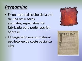 Pergamino
• Es un material hecho de la piel
  de una res u otros
  animales, especialmente
  fabricado para poder escribir
  sobre él.
• El pergamino era un material
  escriptóreo de coste bastante
  alto.
 