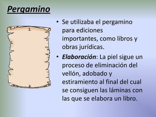 Pergamino
            • Se utilizaba el pergamino
              para ediciones
              importantes, como libros y
              obras jurídicas.
            • Elaboración: La piel sigue un
              proceso de eliminación del
              vellón, adobado y
              estiramiento al final del cual
              se consiguen las láminas con
              las que se elabora un libro.
 