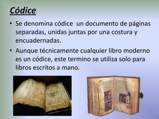 Códice
• Se denomina códice un documento de páginas
  separadas, unidas juntas por una costura y
  encuadernadas.
• Aunque técnicamente cualquier libro moderno
  es un códice, este termino se utiliza solo para
  libros escritos a mano.
 