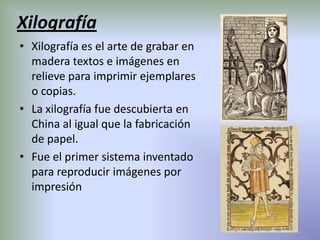 Xilografía
• Xilografía es el arte de grabar en
  madera textos e imágenes en
  relieve para imprimir ejemplares
  o copias.
• La xilografía fue descubierta en
  China al igual que la fabricación
  de papel.
• Fue el primer sistema inventado
  para reproducir imágenes por
  impresión
 