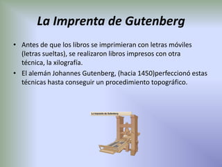 La Imprenta de Gutenberg
• Antes de que los libros se imprimieran con letras móviles
  (letras sueltas), se realizaron libros impresos con otra
  técnica, la xilografía.
• El alemán Johannes Gutenberg, (hacia 1450)perfeccionó estas
  técnicas hasta conseguir un procedimiento topográfico.
 