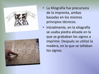 • La Xilografía fue precursora
  de la imprenta, ambas
  basadas en los mismos
  principios técnicos.
• Inicialmente, en la xilografía
  se usaba piedra alisada en la
  que se grababan los signos a
  imprimir. Después se utilizó la
  madera, en la que se tallaban
  los signos.
 