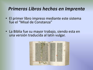 Primeros Libros hechos en Imprenta
• El primer libro impreso mediante este sistema
  fue el “Misal de Constanza”

• La Biblia fue su mayor trabajo, siendo esta en
  una versión traducida al latín vulgar.
 