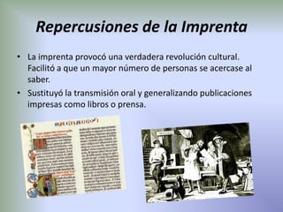Repercusiones de la Imprenta
• La imprenta provocó una verdadera revolución cultural.
  Facilitó a que un mayor número de personas se acercase al
  saber.
• Sustituyó la transmisión oral y generalizando publicaciones
  impresas como libros o prensa.
 