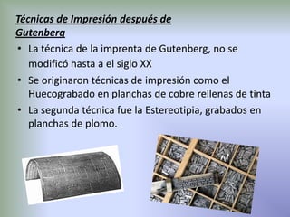 Técnicas de Impresión después de
Gutenberg
• La técnica de la imprenta de Gutenberg, no se
   modificó hasta a el siglo XX
• Se originaron técnicas de impresión como el
   Huecograbado en planchas de cobre rellenas de tinta
• La segunda técnica fue la Estereotipia, grabados en
   planchas de plomo.
 