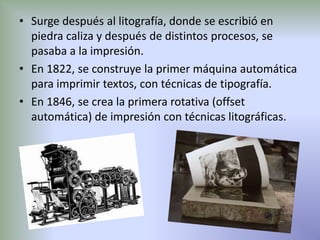 • Surge después al litografía, donde se escribió en
  piedra caliza y después de distintos procesos, se
  pasaba a la impresión.
• En 1822, se construye la primer máquina automática
  para imprimir textos, con técnicas de tipografía.
• En 1846, se crea la primera rotativa (offset
  automática) de impresión con técnicas litográficas.
 