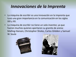 Innovaciones de la Imprenta
• La máquina de escribir es una innovación en la imprenta que
  tuvo una gran importancia en la comunicación en los siglos
  XIX y XX.
• La máquina de escribir no tiene un solo inventor, ya que
  fueron muchos quienes aportaron su granito de arena:
  Malling-Hansen, Christopher Sholes, Carlos Glidden y Samuel
  W. Soule
 