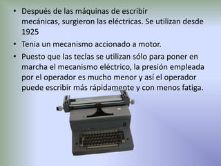 • Después de las máquinas de escribir
  mecánicas, surgieron las eléctricas. Se utilizan desde
  1925
• Tenia un mecanismo accionado a motor.
• Puesto que las teclas se utilizan sólo para poner en
  marcha el mecanismo eléctrico, la presión empleada
  por el operador es mucho menor y así el operador
  puede escribir más rápidamente y con menos fatiga.
 