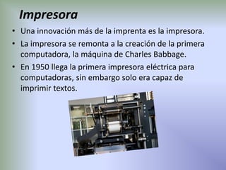 Impresora
• Una innovación más de la imprenta es la impresora.
• La impresora se remonta a la creación de la primera
  computadora, la máquina de Charles Babbage.
• En 1950 llega la primera impresora eléctrica para
  computadoras, sin embargo solo era capaz de
  imprimir textos.
 