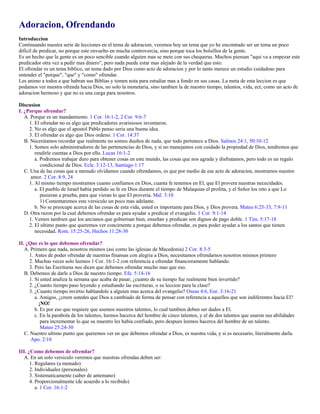 Adoracion, Ofrendando
Introduccion
Continuando nuestra serie de lecciones en el tema de adoracion, veremos hoy un tema que yo he encontrado ser un tema un poco
dificil de predicar, no porque este envuelto en mucha controvercia, sino porque toca los bolsillos de la gente.
Es un hecho que la gente es un poco sencible cuando alguien mas se mete con sus chequeras. Muchos piensan "aqui va a empezar este
predicador otra vez a pedir mas dinero", pero nada puede estar mas alejado de la verdad que esto.
El ofrendar es un tema biblico, un tema dado por Dios como acto de adoracion y por lo tanto merece un estudio cuidadoso para
entender el "porque", "que" y "como" ofrendar.
Les animo a todos a que habran sus Biblias y tomen nota para estudiar mas a fondo en sus casas. La meta de esta leccion es que
podamos ver nuestra ofrenda hacia Dios, no solo la monetaria, sino tambien la de nuestro tiempo, talentos, vida, ect; como un acto de
adoracion hermoso y que no es una carga para nosotros.
Discusion
I. ¿Porque ofrendar?
A. Porque es un mandamiento. 1 Cor. 16:1-2, 2 Cor. 9:6-7
1. El ofrendar no es algo que predicadores avarisiosos inventaron.
2. No es algo que el apostol Pablo penso seria una buena idea.
3. El ofrendar es algo que Dios ordeno. 1 Cor. 14:37
B. Necesitamos recordar que realmente no somos dueños de nada, que todo pertenece a Dios. Salmos 24:1, 50:10-12
1. Somos solo administradores de las pertenencias de Dios, y si no manejamos con cuidado la propiedad de Dios, tendremos que
rendirle cuentas a Dios por ello. Lucas 16:1-2
a. Podremos trabajar duro para obtener cosas en este mundo, las cosas que nos agrada y disfrutamos, pero todo es un regalo
condicional de Dios. Ecle. 3:12-13, Santiago 1:17
C. Una de las cosas que a menudo olvidamos cuando ofrendamos, es que por medio de ese acto de adoracion, mostramos nuestro
amor. 2 Cor. 8:9, 24
1. Al mismo tiempo mostramos cuanto confiamos en Dios, cuanta fe tenemos en El, que El provera nuestras nececidades.
a. El pueblo de Israel habia perdido su fe en Dios durante el tiempo de Malaquias el profeta, y el Señor los reto a que Lo
pusieran a prueba, para que vieran lo que El proveria. Mal. 3:10
1) Comentaremos este versiculo un poco mas adelante.
b. No se preocupe acerca de las cosas de esta vida, usted es importante para Dios, y Dios provera. Mateo 6:25-33, 7:9-11
D. Otra razon por la cual debemos ofrendar es para ayudar a predicar el evangelio. 1 Cor. 9:1-14
1. Vemos tambien que los ancianos que gobiernan bien, enseñan y predican son dignos de pago doble. 1 Tim. 5:17-18
2. El ultimo punto que queremos ver concirnente a porque debemos ofrendar, es para poder ayudar a los santos que tienen
necesidad. Rom. 15:25-26, Hechos 11:28-30
II. ¿Que es lo que debemos ofrendar?
A. Primero que nada, nosotros mismos (asi como las iglesias de Macedonia) 2 Cor. 8:3-5
1. Antes de poder ofrendar de nuestras finansas con alegria a Dios, necesitamos ofrendarnos nosotros mismos primero
2. Muchas veces solo leemos 1 Cor. 16:1-2 con referencia a ofrendar financieramente hablando.
3. Pero las Escrituras nos dicen que debemos ofrendar mucho mas que eso.
B. Debemos de darle a Dios de nuestro tiempo. Efe. 5:14-16
1. Si usted analiza la semana que acaba de pasar, ¿cuanto de su tiempo fue realmente bien invertido?
2. ¿Cuanto tiempo paso leyendo y estudiando las escrituras, o su leccion para la clase?
3. ¿Cuanto tiempo invirtio hablandole a alguien mas acerca del evangelio? Oseas 4:6, Eze. 3:16-21
a. Amigos, ¿creen ustedes que Dios a cambiado de forma de pensar con referencia a aquellos que son indiferentes hacia El?
¡NO!
b. Es por eso que requiere que usemos nuestros talentos, lo cual tambien deben ser dados a El.
c. En la parabola de los talentos, leemos hacerca del hombre de cinco talentos, y el de dos talentos que usaron sus abilidades
para incrementar lo que su maestro les habia confiado, pero despues leemos hacerca del hombre de un talento.
Mateo 25:24-30
C. Nuestro ultimo punto que queremos ver en que debemos ofrendar a Dios, es nuestra vida, y si es necesario, literalmente darla.
Apo. 2:10
III. ¿Como debemos de ofrendar?
A. En un solo versiculo veremos que nuestras ofrendas deben ser:
1. Regulares (a menudo)
2. Individuales (personales)
3. Sistematicamente (saber de antemano)
4. Proporcionalmente (de acuerdo a lo recibido)
a. 1 Cor. 16:1-2
 