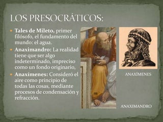  Tales de Mileto, primer
  filósofo, el fundamento del
  mundo: el agua.
 Anaximandro: La realidad
  tiene que ser algo
  indeterminado, impreciso
  como un fondo originario,
 Anaxímenes: Consideró el       ANAXÍMENES
  aire como principio de
  todas las cosas, mediante
  procesos de condensación y
  refracción.
                                ANAXIMANDRO
 