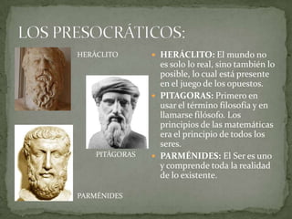 HERÁCLITO        HERÁCLITO: El mundo no
                  es solo lo real, sino también lo
                  posible, lo cual está presente
                  en el juego de los opuestos.
                 PITAGORAS: Primero en
                  usar el término filosofía y en
                  llamarse filósofo. Los
                  principios de las matemáticas
                  era el principio de todos los
                  seres.
    PITÁGORAS    PARMÉNIDES: El Ser es uno
                  y comprende toda la realidad
                  de lo existente.

PARMÉNIDES
 