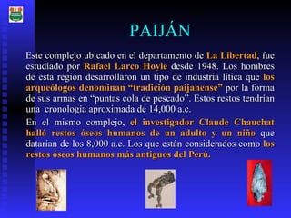 PAIJÁN Este complejo ubicado en el departamento de  La Libertad , fue estudiado por  Rafael Larco Hoyle  desde 1948. Los hombres de esta región desarrollaron un tipo de industria lítica que  los arqueólogos denominan “tradición paijanense”  por la forma de sus armas en “puntas cola de pescado”. Estos restos tendrían una  cronología aproximada de 14,000 a.c. En el mismo complejo,  el investigador Claude Chauchat halló restos óseos humanos de un adulto y un niño  que datarían de los 8,000 a.c.   Los que están considerados como  los restos óseos humanos más antiguos del Perú. 