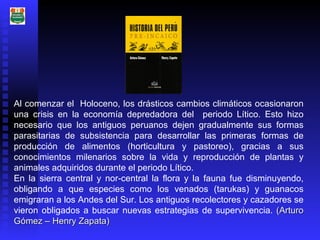 Al comenzar el  Holoceno, los drásticos cambios climáticos ocasionaron una crisis en la economía depredadora del  periodo Lítico. Esto hizo necesario que los antiguos peruanos dejen gradualmente sus formas parasitarias de subsistencia para desarrollar las primeras formas de producción de alimentos (horticultura y pastoreo), gracias a sus conocimientos milenarios sobre la vida y reproducción de plantas y animales adquiridos durante el periodo Lítico. En la sierra central y nor-central la flora y la fauna fue disminuyendo, obligando a que especies como los venados (tarukas) y guanacos emigraran a los Andes del Sur. Los antiguos recolectores y cazadores se vieron obligados a buscar nuevas estrategias de supervivencia.  (Arturo Gómez – Henry Zapata) 