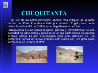 CHUQUITANTA F ue uno de los establecimientos urbanos más antiguos de la costa central del Perú. Fue descubierta por Federico Engel cerca de la desembocadura del río Chillón, en el departamento de Lima.  Chuquitanta fue un centro religioso, político y administrativo de una sociedad de agricultores y pescadores en las postrimerías del periodo Arcaico Tardío. El sitio arqueológico tiene una extensión de  50 hectáreas, consta de nueve grandes estructuras con una gran plaza ceremonial en la parte central   