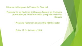 Primeros Hallazgos de la Evaluación Final del
Programa de las Naciones Unidas para Reducir las Emisiones
provocadas por la Deforestación y Degradación de los
Bosques
Programa Nacional Conjunto ONU REDD Ecuador
Quito, 12 de diciembre 2014
 