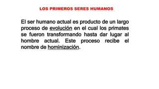 LOS PRIMEROS SERES HUMANOS
El ser humano actual es producto de un largo
proceso de evolución en el cual los primates
se fueron transformando hasta dar lugar al
hombre actual. Este proceso recibe el
nombre de hominización.
 