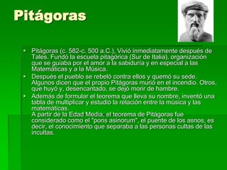 Pitágoras<br />Pitágoras (c. 582-c. 500 a.C.), Vivió inmediatamente después de Tales. Fundó la escuela pitagórica (Sur de ...