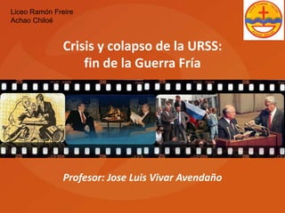 Liceo Ramón Freire 
Achao Chiloé 
Crisis y colapso de la URSS: 
fin de la Guerra Fría 
Profesor: Jose Luis Vivar Avendaño 
 