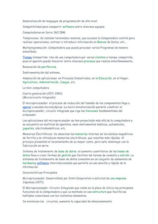 Generalización de lenguajes de programación de alto nivel.

Compatibilidad para compartir software entre diversos equipos.

Computadoras en Serie 360 IBM.

Teleproceso: Se instalan terminales remotas, que accesen la Computadora central para
realizar operaciones, extraer o introducir información en Bancos de Datos, etc...

Multiprogramación: Computadora que pueda procesar varios Programas de manera
simultánea.

Tiempo Compartido: Uso de una computadora por varios clientes a tiempo compartido,
pues el aparato puede discernir entre diversos procesos que realiza simultáneamente.

Renovación de periféricos.

Instrumentación del sistema.

Ampliación de aplicaciones: en Procesos Industriales, en la Educación, en el Hogar,
Agricultura, Administración, Juegos, etc.

La mini computadora.

Cuarta generación (1971-1982)
(Microcircuito integrado)

El microprocesador: el proceso de reducción del tamaño de los componentes llega a
operar a escalas microscópicas. La micro miniaturización permite construir el
microprocesador, circuito integrado que rige las funciones fundamentales del
ordenador.

Las aplicaciones del microprocesador se han proyectado más allá de la computadora y
se encuentra en multitud de aparatos, sean instrumentos médicos, automóviles,
juguetes, electrodomésticos, etc.

Memorias Electrónicas: Se desechan las memorias internas de los núcleos magnéticos
de ferrita y se introducen memorias electrónicas, que resultan más rápidas. Al
principio presentan el inconveniente de su mayor costo, pero este disminuye con la
fabricación en serie.

Sistema de tratamiento de base de datos: el aumento cuantitativo de las bases de
datos lleva a crear formas de gestión que faciliten las tareas de consulta y edición. Lo
sistemas de tratamiento de base de datos consisten en un conjunto de elementos de
hardwarey software interrelacionados que permite un uso sencillo y rápido de la
información

Características Principales

Microprocesador: Desarrollado por Intel Corporation a solicitud de una empresa
Japonesa (1971).

El Microprocesador: Circuito Integrado que reúne en la placa de Silicio las principales
funciones de la Computadora y que va montado en una estructura que facilita las
múltiples conexiones con los restantes elementos.

Se minimizan los circuitos, aumenta la capacidad de almacenamiento.
 