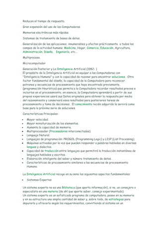 Reducen el tiempo de respuesta.

Gran expansión del uso de las Computadoras.

Memorias electrónicas más rápidas.

Sistemas de tratamiento de bases de datos.

Generalización de las aplicaciones: innumerables y afectan prácticamente a todos los
campos de la actividad humana: Medicina, Hogar, Comercio, Educación, Agricultura,
Administración, Diseño, Ingeniería, etc...

Multiproceso.

Microcomputador

Generación Posterior y La Inteligencia Artificial (1982- )
El propósito de la Inteligencia Artificial es equipar a las Computadoras con
"Inteligencia Humana" y con la capacidad de razonar para encontrar soluciones. Otro
factor fundamental del diseño, la capacidad de la Computadora para reconocer
patrones y secuencias de procesamiento que haya encontrado previamente,
(programación Heurística) que permita a la Computadora recordar resultados previos e
incluirlos en el procesamiento, en esencia, la Computadora aprenderá a partir de sus
propias experiencias usará sus Datos originales para obtener la respuesta por medio
del razonamiento y conservará esos resultados para posteriores tareas de
procesamiento y toma de decisiones. El conocimiento recién adquirido le servirá como
base para la próxima serie de soluciones.

Características Principales:

•   Mayor velocidad.
•   Mayor miniaturización de los elementos.
•   Aumenta la capacidad de memoria.
•   Multiprocesador (Procesadores interconectados).
•   Lenguaje Natural.
•   Lenguajes de programación: PROGOL (Programming Logic) y LISP (List Processing).
•   Máquinas activadas por la voz que pueden responder a palabras habladas en diversas
    lenguas y dialectos.
•   Capacidad de traducción entre lenguajes que permitirá la traducción instantánea de
    lenguajes hablados y escritos.
•   Elaboración inteligente del saber y número tratamiento de datos.
•   Características de procesamiento similares a las secuencias de procesamiento
    Humano.

La Inteligencia Artificial recoge en su seno los siguientes aspectos fundamentales:

•   Sistemas Expertos

Un sistema experto no es una Biblioteca (que aporta información), si no, un consejero o
especialista en una materia (de ahí que aporte saber, consejo experimentado).
Un sistema experto es un sofisticado programa de computadora, posee en su memoria
y en su estructura una amplia cantidad de saber y, sobre todo, de estrategias para
depurarlo y ofrecerlo según los requerimientos, convirtiendo al sistema en un
 
