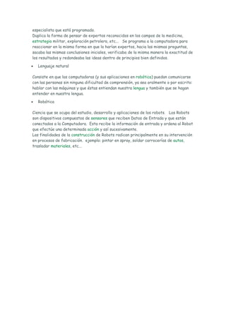 especialista que está programado.
Duplica la forma de pensar de expertos reconocidos en los campos de la medicina,
estrategia militar, exploración petrolera, etc... Se programa a la computadora para
reaccionar en la misma forma en que lo harían expertos, hacia las mismas preguntas,
sacaba las mismas conclusiones iniciales, verificaba de la misma manera la exactitud de
los resultados y redondeaba las ideas dentro de principios bien definidos.

•   Lenguaje natural

Consiste en que las computadoras (y sus aplicaciones en robótica) puedan comunicarse
con las personas sin ninguna dificultad de comprensión, ya sea oralmente o por escrito:
hablar con las máquinas y que éstas entiendan nuestra lengua y también que se hagan
entender en nuestra lengua.

•   Robótica

Ciencia que se ocupa del estudio, desarrollo y aplicaciones de los robots. Los Robots
son dispositivos compuestos de sensores que reciben Datos de Entrada y que están
conectados a la Computadora. Esta recibe la información de entrada y ordena al Robot
que efectúe una determinada acción y así sucesivamente.
Las finalidades de la construcción de Robots radican principalmente en su intervención
en procesos de fabricación. ejemplo: pintar en spray, soldar carrocerías de autos,
trasladar materiales, etc...
 