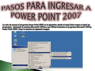 PASOS PARA INGRESAR A POWER POINT 2007 La ruta de acceso al programa Power Point 2007 es la siguiente; desde el menú inicio vamos a todos los  programas,  buscamos la carpeta Microsoft Office y por último buscamos el programa Microsoft Office  Power Point 2007. Como lo muestra la siguiente imagen. 