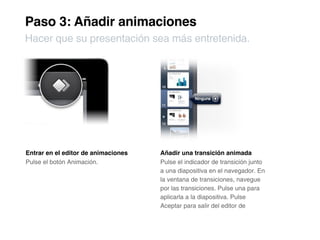Paso 3: Añadir animaciones
Hacer que su presentación sea más entretenida.




Entrar en el editor de animaciones   Añadir una transición animada
Pulse el botón Animación.            Pulse el indicador de transición junto
                                     a una diapositiva en el navegador. En
                                     la ventana de transiciones, navegue
                                     por las transiciones. Pulse una para
                                     aplicarla a la diapositiva. Pulse
                                     Aceptar para salir del editor de
 