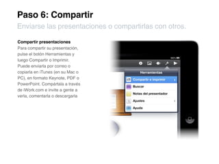Paso 6: Compartir
Enviarse las presentaciones o compartirlas con otros.

Compartir presentaciones
Para compartir su presentación,
pulse el botón Herramientas y
luego Compartir o Imprimir.
Puede enviarla por correo o
copiarla en iTunes (en su Mac o
PC), en formato Keynote, PDF o
PowerPoint. Compártala a través
de iWork.com e invite a gente a
verla, comentarla o descargarla
 