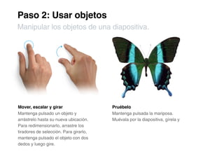 Paso 2: Usar objetos
Manipular los objetos de una diapositiva.




Mover, escalar y girar                  Pruébelo
Mantenga pulsado un objeto y            Mantenga pulsada la mariposa.
arrástrelo hasta su nueva ubicación.    Muévala por la diapositiva, gírela y
Para redimensionarlo, arrastre los
tiradores de selección. Para girarlo,
mantenga pulsado el objeto con dos
dedos y luego gire.
 