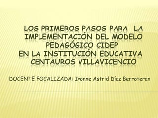 LOS PRIMEROS PASOS PARA LA
    IMPLEMENTACIÓN DEL MODELO
          PEDAGÓGICO CIDEP
   EN LA INSTITUCIÓN EDUCATIVA
      CENTAUROS VILLAVICENCIO

DOCENTE FOCALIZADA: Ivonne Astrid Díaz Berroteran
 