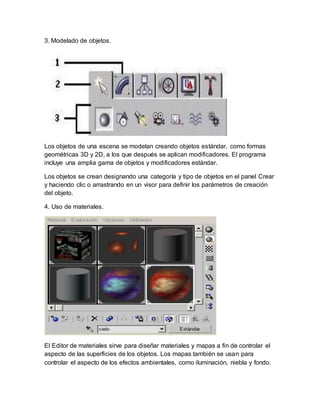 3. Modelado de objetos.
Los objetos de una escena se modelan creando objetos estándar, como formas
geométricas 3D y 2D, a los que después se aplican modificadores. El programa
incluye una amplia gama de objetos y modificadores estándar.
Los objetos se crean designando una categoría y tipo de objetos en el panel Crear
y haciendo clic o arrastrando en un visor para definir los parámetros de creación
del objeto.
4. Uso de materiales.
El Editor de materiales sirve para diseñar materiales y mapas a fin de controlar el
aspecto de las superficies de los objetos. Los mapas también se usan para
controlar el aspecto de los efectos ambientales, como iluminación, niebla y fondo.
 