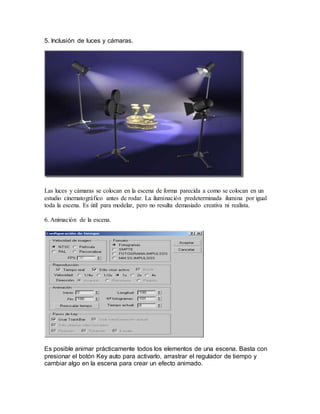 5. Inclusión de luces y cámaras.
Las luces y cámaras se colocan en la escena de forma parecida a como se colocan en un
estudio cinematográfico antes de rodar. La iluminación predeterminada ilumina por igual
toda la escena. Es útil para modelar, pero no resulta demasiado creativa ni realista.
6. Animación de la escena.
Es posible animar prácticamente todos los elementos de una escena. Basta con
presionar el botón Key auto para activarlo, arrastrar el regulador de tiempo y
cambiar algo en la escena para crear un efecto animado.
 