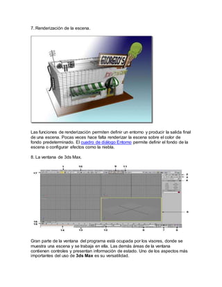 7. Renderización de la escena.
Las funciones de renderización permiten definir un entorno y producir la salida final
de una escena. Pocas veces hace falta renderizar la escena sobre el color de
fondo predeterminado. El cuadro de diálogo Entorno permite definir el fondo de la
escena o configurar efectos como la niebla.
8. La ventana de 3ds Max.
Gran parte de la ventana del programa está ocupada por los visores, donde se
muestra una escena y se trabaja en ella. Las demás áreas de la ventana
contienen controles y presentan información de estado. Uno de los aspectos más
importantes del uso de 3ds Max es su versatilidad.
 