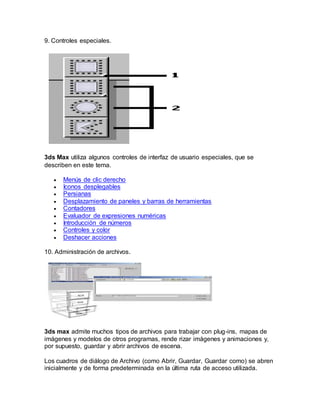 9. Controles especiales.
3ds Max utiliza algunos controles de interfaz de usuario especiales, que se
describen en este tema.
 Menús de clic derecho
 Iconos desplegables
 Persianas
 Desplazamiento de paneles y barras de herramientas
 Contadores
 Evaluador de expresiones numéricas
 Introducción de números
 Controles y color
 Deshacer acciones
10. Administración de archivos.
3ds max admite muchos tipos de archivos para trabajar con plug-ins, mapas de
imágenes y modelos de otros programas, rende rizar imágenes y animaciones y,
por supuesto, guardar y abrir archivos de escena.
Los cuadros de diálogo de Archivo (como Abrir, Guardar, Guardar como) se abren
inicialmente y de forma predeterminada en la última ruta de acceso utilizada.
 