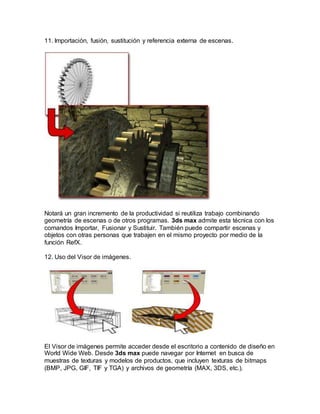 11. Importación, fusión, sustitución y referencia externa de escenas.
Notará un gran incremento de la productividad si reutiliza trabajo combinando
geometría de escenas o de otros programas. 3ds max admite esta técnica con los
comandos Importar, Fusionar y Sustituir. También puede compartir escenas y
objetos con otras personas que trabajen en el mismo proyecto por medio de la
función RefX.
12. Uso del Visor de imágenes.
El Visor de imágenes permite acceder desde el escritorio a contenido de diseño en
World Wide Web. Desde 3ds max puede navegar por Internet en busca de
muestras de texturas y modelos de productos, que incluyen texturas de bitmaps
(BMP, JPG, GIF, TIF y TGA) y archivos de geometría (MAX, 3DS, etc.).
 