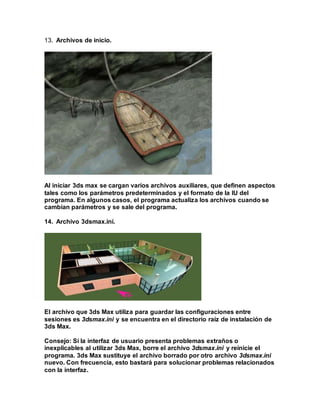 13. Archivos de inicio.
Al iniciar 3ds max se cargan varios archivos auxiliares, que definen aspectos
tales como los parámetros predeterminados y el formato de la IU del
programa. En algunos casos, el programa actualiza los archivos cuando se
cambian parámetros y se sale del programa.
14. Archivo 3dsmax.ini.
El archivo que 3ds Max utiliza para guardar las configuraciones entre
sesiones es 3dsmax.ini y se encuentra en el directorio raíz de instalación de
3ds Max.
Consejo: Si la interfaz de usuario presenta problemas extraños o
inexplicables al utilizar 3ds Max, borre el archivo 3dsmax.ini y reinicie el
programa. 3ds Max sustituye el archivo borrado por otro archivo 3dsmax.ini
nuevo. Con frecuencia, esto bastará para solucionar problemas relacionados
con la interfaz.
 