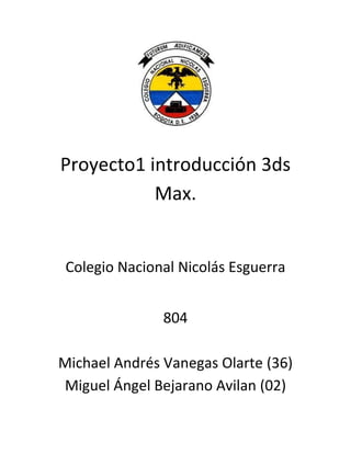 Proyecto1 introducción 3ds
           Max.


 Colegio Nacional Nicolás Esguerra


               804

Michael Andrés Vanegas Olarte (36)
Miguel Ángel Bejarano Avilan (02)
 