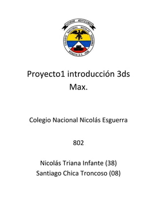 Proyecto1 introducción 3ds
           Max.


Colegio Nacional Nicolás Esguerra


              802

   Nicolás Triana Infante (38)
  Santiago Chica Troncoso (08)
 