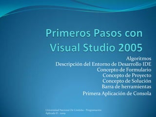 Algoritmos
        Descripción del Entorno de Desarrollo IDE
                          Concepto de Formulario
                            Concepto de Proyecto
                            Concepto de Solución
                            Barra de herramientas
                   Primera Aplicación de Consola


Universidad Nacional De Córdoba - Programación
Aplicada II - 2009
 