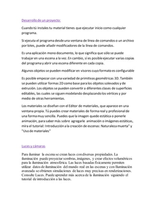 Desarrollo de un proyecto:
Cuando tú instales tu material tienes que ejecutar inicio como cualquier
programa.
Si ejecuta el programa desdeuna ventana de línea de comandos o un archivo
por lotes, puede añadir modificadores de la línea de comandos.
Es una aplicación mono documento, lo que significa que sólo se puede
trabajar en una escena a la vez. En cambio, sí es posibleejecutar varias copias
del programa y abrir una escena diferente en cada copia.
Algunos objetos se pueden modificar en visores cuyo formato es configurable
Es posible empezar con una variedad de primitivas geométricas 3D. También
se pueden utilizar formas 2D como base para los objetos solevados y de
extrusión. Los objetos se pueden convertir a diferentes clases de superficies
editables, las cuales se siguen modelando desplazando los vértices y por
medio de otras herramientas.
Los materiales se diseñan con el Editor de materiales, que aparece en una
ventana propia. Tú puedes crear materiales de forma real y profesionalde
una forma muy sencilla. Puedes que la imagen quede estática o ponerle
animación, para saber más sobre agregarle animación o imágenes estáticas,
mira el tutorial: Introducción a la creación de escenas: Naturaleza muerta" y
"Uso de materiales”
Luces y cámaras
Para iluminar la escena se crean luces condiversas propiedades. La
iluminación puede proyectar sombras, imágenes, y crear efectos volumétricos
para la iluminación atmosférica. Las luces basadas físicamente permiten
utilizar datos de iluminación del mundo real en las escenas y con Iluminación
avanzada se obtienen simulaciones de luces muy precisas en renderizaciones.
Consulte Luces. Puede aprender más acerca de la iluminación siguiendo el
tutorial de introducción a las luces.
 
