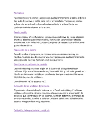Animación
Puede comenzar a animar su escena en cualquier momento si activa el botón
Key auto. Desactive el botón para volver al modelado. También es posible
aplicar efectos animados de modelado mediante la animación de los
parámetros de los objetos en la escena.
Renderización
El renderizador ofrecefunciones como emisión selectiva de rayos, alisación
analítica, desenfoquede movimiento, iluminación volumétrica y efectos
ambientales. Con Video Post, puede componer una escena con animaciones
guardadas en disco.
Reparación de la escena
Cuando se abre el programa, secomienza con una escena nueva y sin
nombre. También puede empezar una nueva escena en cualquier momento
seleccionando Nuevo o Reiniciar en el menú Archivo.
Elección de las unidades de pantalla
Las unidades de pantalla se eligen en el cuadro de diálogo Establecer
unidades. Elija entre Sistema métrico, Sistema EE.UU. y Unidades genéricas, o
diseñe un sistema de medida personalizado. Siemprepuede cambiar entre
distintos sistemas de unidades.
Utilice objetos refX o escenas refX.
Definición de las unidades del sistema
El parámetro de unidades del sistema, en el Cuadro de diálogo Establecer
unidades, determina cómo se relaciona el programa con la información de
distancia que se introduceen las escenas. También determina el margen de
error de redondeo. Cambie el valor de unidades del sistema sólo si modela
escenas muy grandes o muy pequeñas.
Definición del espaciado de cuadrícula
 