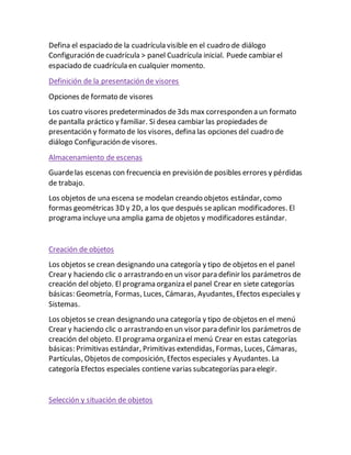 Defina el espaciado de la cuadrícula visible en el cuadro de diálogo
Configuración de cuadrícula > panel Cuadrícula inicial. Puede cambiar el
espaciado de cuadrícula en cualquier momento.
Definición de la presentación de visores
Opciones de formato de visores
Los cuatro visores predeterminados de3ds max corresponden a un formato
de pantalla práctico y familiar. Si desea cambiar las propiedades de
presentación y formato de los visores, defina las opciones del cuadro de
diálogo Configuración de visores.
Almacenamiento de escenas
Guardelas escenas con frecuencia en previsión de posibles errores y pérdidas
de trabajo.
Los objetos de una escena se modelan creando objetos estándar, como
formas geométricas 3D y 2D, a los que después seaplican modificadores. El
programa incluye una amplia gama de objetos y modificadores estándar.
Creación de objetos
Los objetos se crean designando una categoría y tipo de objetos en el panel
Crear y haciendo clic o arrastrando en un visor para definir los parámetros de
creación del objeto. El programa organiza el panel Crear en siete categorías
básicas: Geometría, Formas, Luces, Cámaras, Ayudantes, Efectos especiales y
Sistemas.
Los objetos se crean designando una categoría y tipo de objetos en el menú
Crear y haciendo clic o arrastrando en un visor para definir los parámetros de
creación del objeto. El programa organiza el menú Crear en estas categorías
básicas: Primitivas estándar, Primitivas extendidas, Formas, Luces, Cámaras,
Partículas, Objetos de composición, Efectos especiales y Ayudantes. La
categoría Efectos especiales contiene varias subcategorías para elegir.
Selección y situación de objetos
 