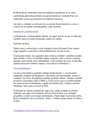 El efecto de los materiales sobrelos objetos se puede ver en un visor
sombreado, pero sólo percibirá una aproximación al resultado final. Los
materiales se ven con precisión al renderizar la escena.
Las luces y cámaras se colocanen la escena de forma parecida a como se
colocan en un estudio cinematográfico antes de rodar.
Iluminación predeterminada
La iluminación predeterminada ilumina porigual toda la escena. Es útil para
modelar, pero no resulta demasiado creativa ni realista.
Inclusión de luces
Puede crear y colocar luces con la categoría Luces del panel Crear cuando
tenga requisitos específicos sobrela iluminación de una escena.
El programa incluye los siguientes tipos de luces estándar: omnidireccionales,
direccionales y focos. Es posible asignar cualquier color a una luz e incluso
animarlo para simular luces difuminadas o que cambian de color. Todas ellas
pueden proyectar sombras o mapas y usar efectos volumétricos.
Luces fotométricas
Las luces fotométricas permiten trabajar intuitivamente y con precisión
empleando unidades de iluminación del mundo real (porejemplo, lumens y
candelas). Las luces fotométricas también permiten utilizar formatos estándar
de archivo fotométrico (IES, CIBSE y LTLI), porlo que es posible modelar
las características de luminarias creadas del mundo real, e incluso arrastrar
luminarias listas para su uso de la Web.
El Sistema luz diurna combina luz solar y luz cenital creando un sistema
unificado que sigue el movimiento del sol sobrela tierra con su ángulo
geográfico correcto en un lugar determinado. Puede elegir la posición, fecha,
hora y orientación de la rosa de los vientos. También puede animar la fecha y
la hora.
Visualización de los efectos luminosos en la escena
 