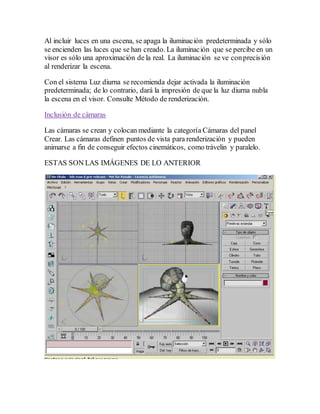 Al incluir luces en una escena, se apaga la iluminación predeterminada y sólo
se encienden las luces que se han creado. La iluminación que se percibe en un
visor es sólo una aproximación de la real. La iluminación se ve conprecisión
al renderizar la escena.
Con el sistema Luz diurna se recomienda dejar activada la iluminación
predeterminada; de lo contrario, dará la impresión de que la luz diurna nubla
la escena en el visor. Consulte Método de renderización.
Inclusión de cámaras
Las cámaras se crean y colocan mediante la categoría Cámaras del panel
Crear. Las cámaras definen puntos de vista para renderización y pueden
animarse a fin de conseguir efectos cinemáticos, como trávelin y paralelo.
ESTAS SON LAS IMÁGENES DE LO ANTERIOR
 