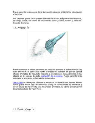Puede aprender más acerca de la iluminación siguiendo el tutorial de introducción
a las luces.
Las cámaras que se crean poseen controles del mundo real para la distancia focal,
el campo visual y el control del movimiento, como paralelo, travelín y encuadre.
Consulte Cámaras.



Puede comenzar a animar su escena en cualquier momento si activa el botón Key
auto. Desactive el botón para volver al modelado. También es posible aplicar
efectos animados de modelado mediante la animación de los parámetros de los
objetos en la escena. Consulte Animación de la escena. Puede aprender más
acerca de la animación en la mayoría de tutoriales.
Track View se utiliza para controlar la animación. Se trata de una ventana flotante
donde puede editar keys de animación, configurar controladores de animación y
editar curvas de movimiento para los efectos animados. El tutorial Sincronización
labial trata del uso de Track View.




 